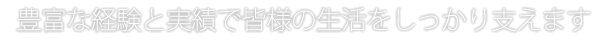 豊富な経験と実績で皆様の生活をしっかり支えます